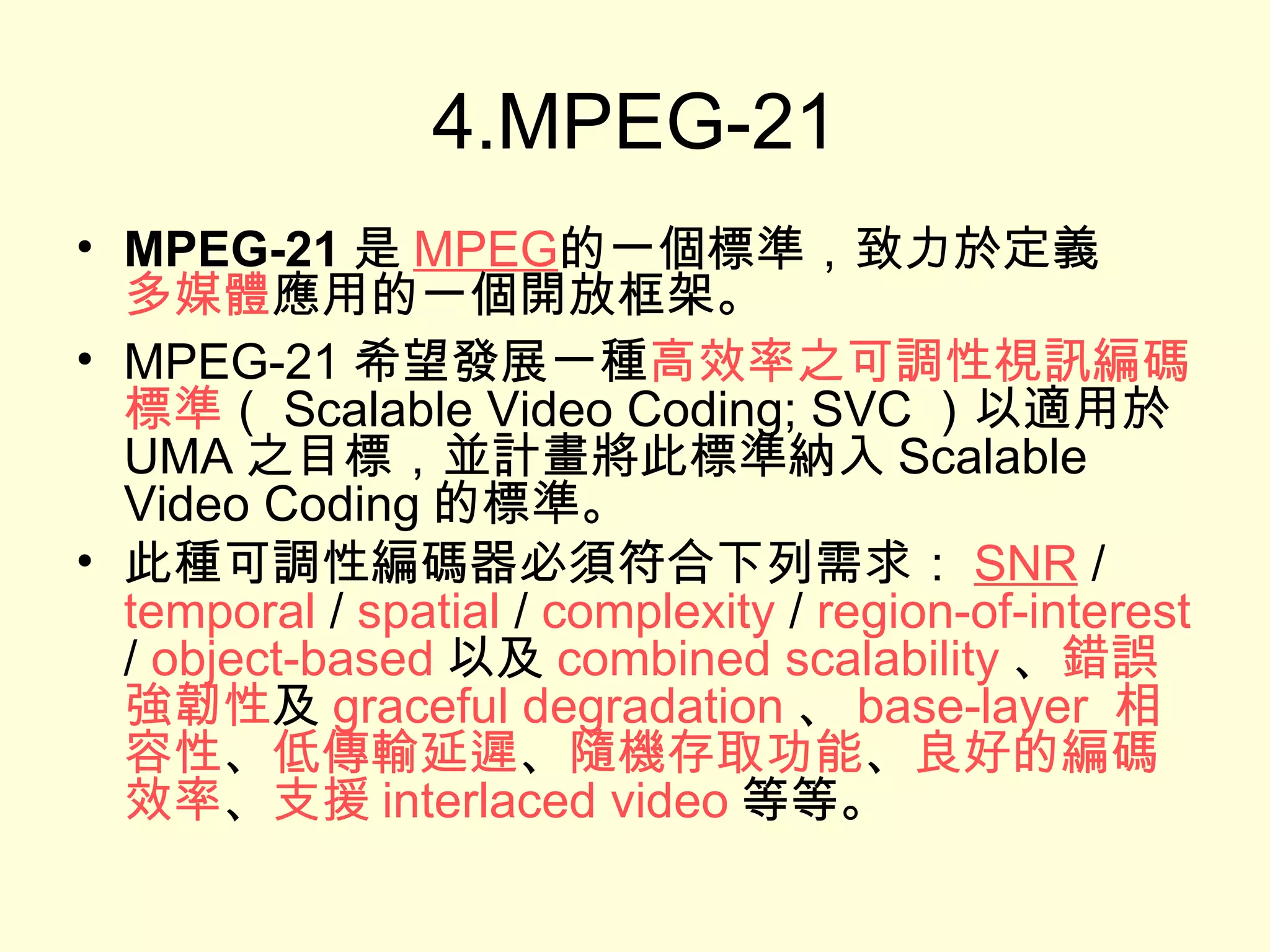 4.MPEG-21 MPEG-21 是 MPEG 的一個標準，致力於定義 多媒體 應用的一個開放框架。  MPEG-21 希望發展一種 高效率之可調性視訊編碼標準 （ Scalable Video Coding; SVC ）以適用於 UMA 之目標，並計畫將此標準納入 Scalable Video Coding 的標準。 此種可調性編碼器必須符合下列需求： SNR  /  temporal  /  spatial  /  complexity  /  region-of-interest  /  object-based 以及 combined scalability 、 錯誤強韌性 及 graceful degradation 、 base-layer  相容性 、 低傳輸延遲 、 隨機存取功能 、 良好的編碼效率 、 支援 interlaced video 等等。 