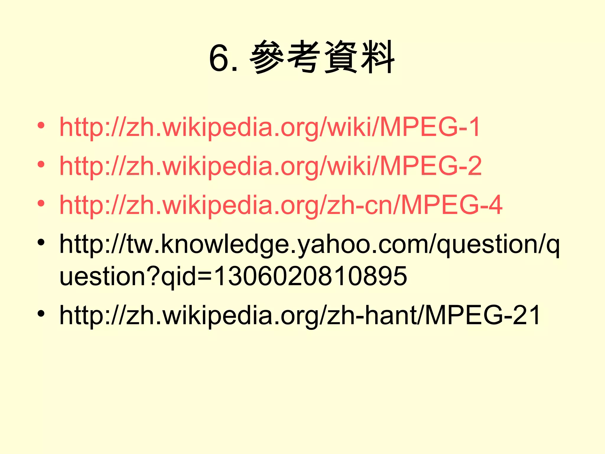 6. 參考資料 http://zh.wikipedia.org/wiki/MPEG-1 http://zh.wikipedia.org/wiki/MPEG-2 http://zh.wikipedia.org/zh-cn/MPEG-4 http://tw.knowledge.yahoo.com/question/question?qid=1306020810895 http://zh.wikipedia.org/zh-hant/MPEG-21 