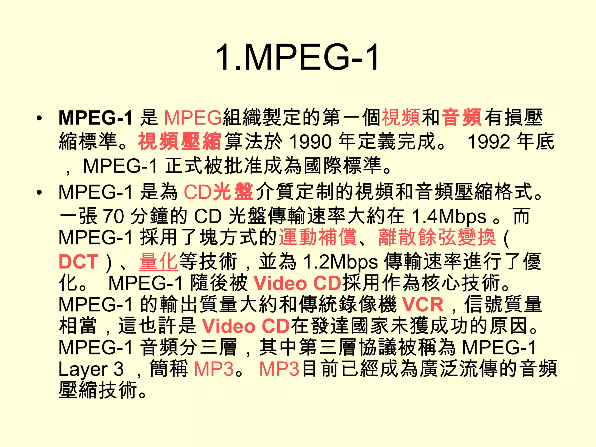 1.MPEG-1 MPEG-1 是 MPEG 組織製定的第一個 視頻 和 音頻 有損壓縮標準。 視頻壓縮 算法於 1990 年定義完成。  1992 年底， MPEG-1 正式被批准成為國際標準。 MPEG-1 是為 CD 光盤 介質定制的視頻和音頻壓縮格式。一張 70 分鐘的 CD 光盤傳輸速率大約在 1.4Mbps 。而 MPEG-1 採用了塊方式的 運動補償 、 離散餘弦變換 （ DCT ）、 量化 等技術，並為 1.2Mbps 傳輸速率進行了優化。  MPEG-1 隨後被 Video CD 採用作為核心技術。  MPEG-1 的輸出質量大約和傳統錄像機 VCR ，信號質量相當，這也許是 Video CD 在發達國家未獲成功的原因。  MPEG-1 音頻分三層，其中第三層協議被稱為 MPEG-1 Layer 3 ，簡稱 MP3 。 MP3 目前已經成為廣泛流傳的音頻壓縮技術。 