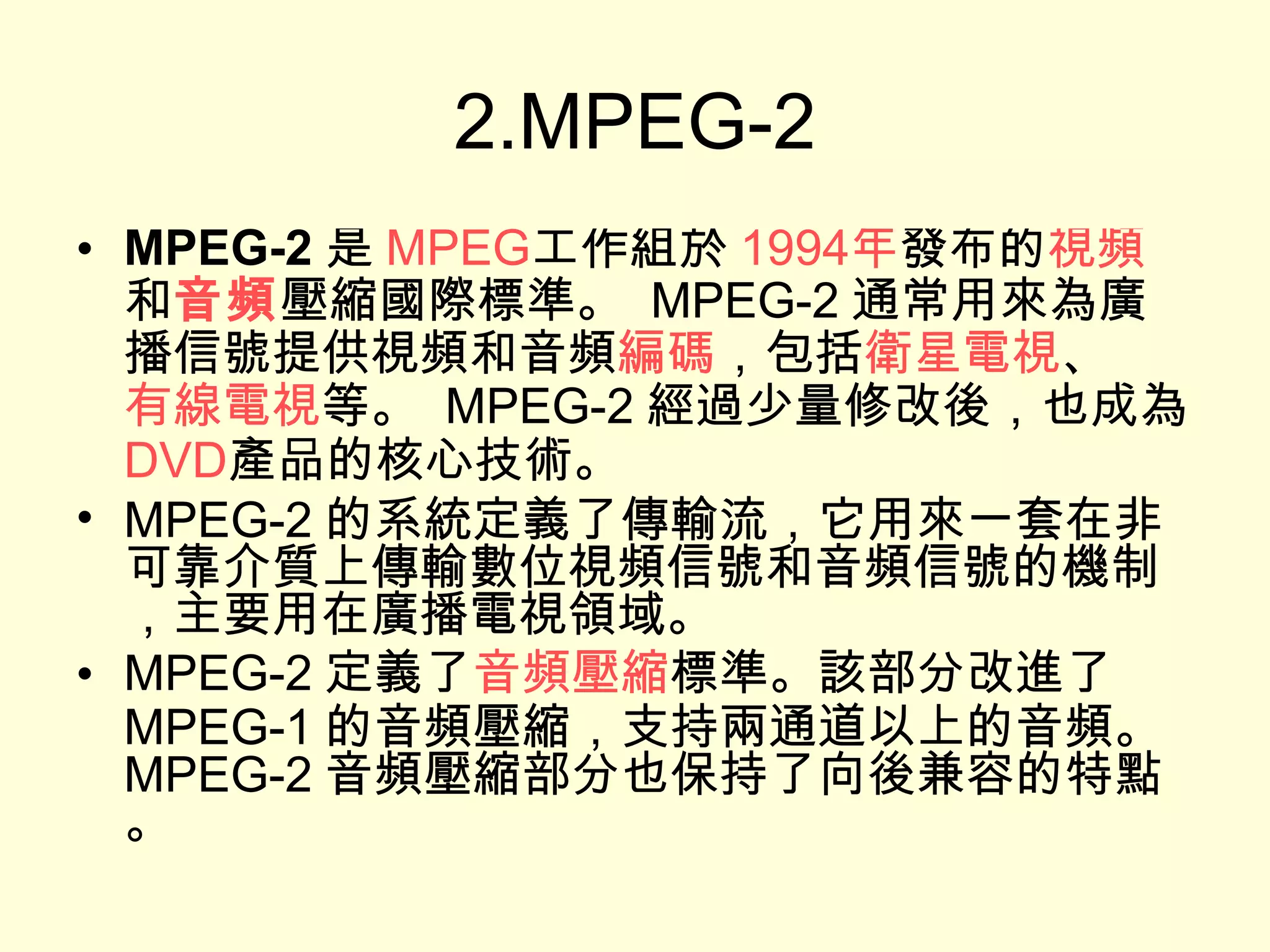 2.MPEG-2 MPEG-2 是 MPEG 工作組於 1994 年 發布的 視頻 和 音頻 壓縮國際標準。  MPEG-2 通常用來為廣播信號提供視頻和音頻 編碼 ，包括 衛星電視 、 有線電視 等。  MPEG-2 經過少量修改後，也成為 DVD 產品的核心技術。 MPEG-2 的系統定義了傳輸流，它用來一套在非可靠介質上傳輸數位視頻信號和音頻信號的機制，主要用在廣播電視領域。 MPEG-2 定義了 音頻壓縮 標準。該部分改進了 MPEG-1 的音頻壓縮，支持兩通道以上的音頻。  MPEG-2 音頻壓縮部分也保持了向後兼容的特點。 