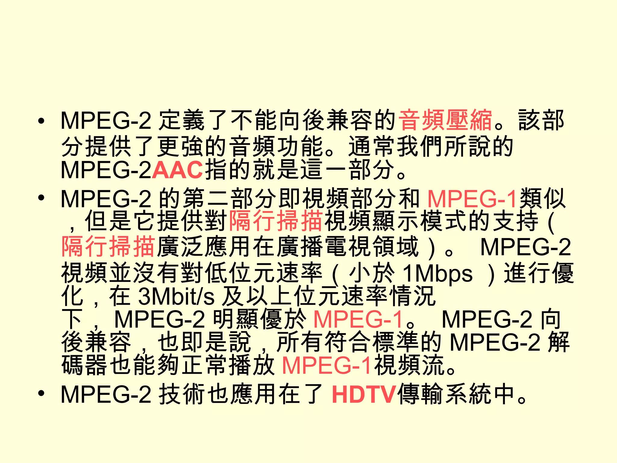 MPEG-2 定義了不能向後兼容的 音頻壓縮 。該部分提供了更強的音頻功能。通常我們所說的 MPEG-2 AAC 指的就是這一部分。 MPEG-2 的第二部分即視頻部分和 MPEG-1 類似，但是它提供對 隔行掃描 視頻顯示模式的支持（ 隔行掃描 廣泛應用在廣播電視領域）。  MPEG-2 視頻並沒有對低位元速率（小於 1Mbps ）進行優化，在 3Mbit/s 及以上位元速率情況下， MPEG-2 明顯優於 MPEG-1 。  MPEG-2 向後兼容，也即是說，所有符合標準的 MPEG-2 解碼器也能夠正常播放 MPEG-1 視頻流。 MPEG-2 技術也應用在了 HDTV 傳輸系統中。 