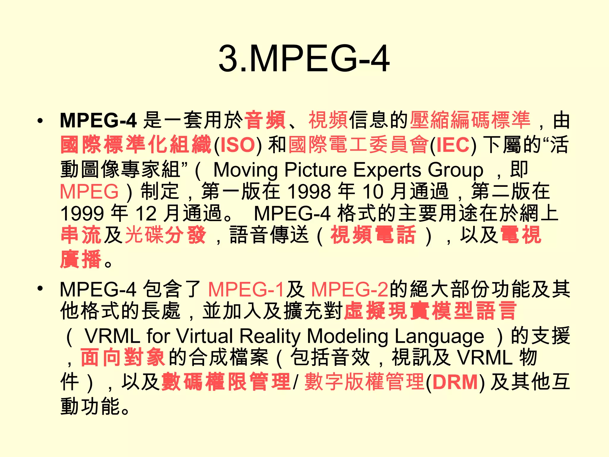 3.MPEG-4 MPEG-4 是一套用於 音頻 、 視頻 信息的 壓縮編碼 標準 ，由 國際標準化組織 ( ISO ) 和 國際電工委員會 ( IEC ) 下屬的“活動圖像專家組”（ Moving Picture Experts Group ，即 MPEG ）制定，第一版在 1998 年 10 月通過，第二版在 1999 年 12 月通過。  MPEG-4 格式的主要用途在於網上 串流 及 光碟 分發 ，語音傳送（ 視頻電話 ），以及 電視 廣播 。 MPEG-4 包含了 MPEG-1 及 MPEG-2 的絕大部份功能及其他格式的長處，並加入及擴充對 虛擬現實模型語言 （ VRML for Virtual Reality Modeling Language ）的支援， 面向對象 的合成檔案（包括音效，視訊及 VRML 物件），以及 數碼權限管理 / 數字版權管理 ( DRM ) 及其他互動功能。 