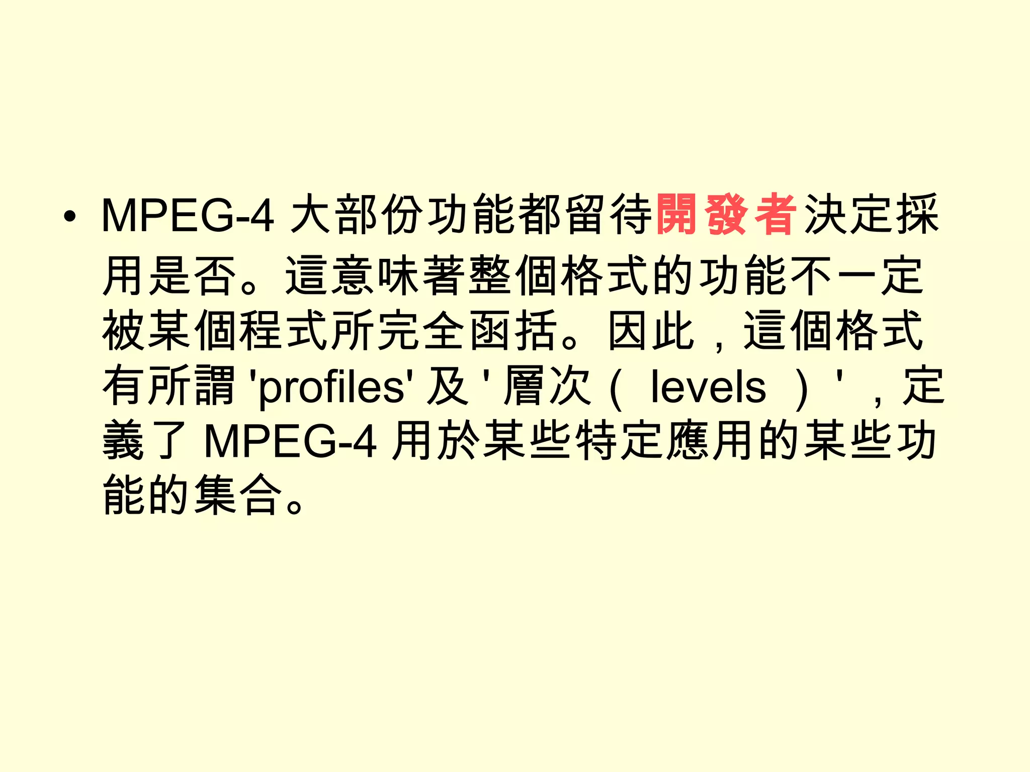 MPEG-4 大部份功能都留待 開發者 決定採用是否。這意味著整個格式的功能不一定被某個程式所完全函括。因此，這個格式有所謂 'profiles' 及 ' 層次（ levels ） ' ，定義了 MPEG-4 用於某些特定應用的某些功能的集合。 