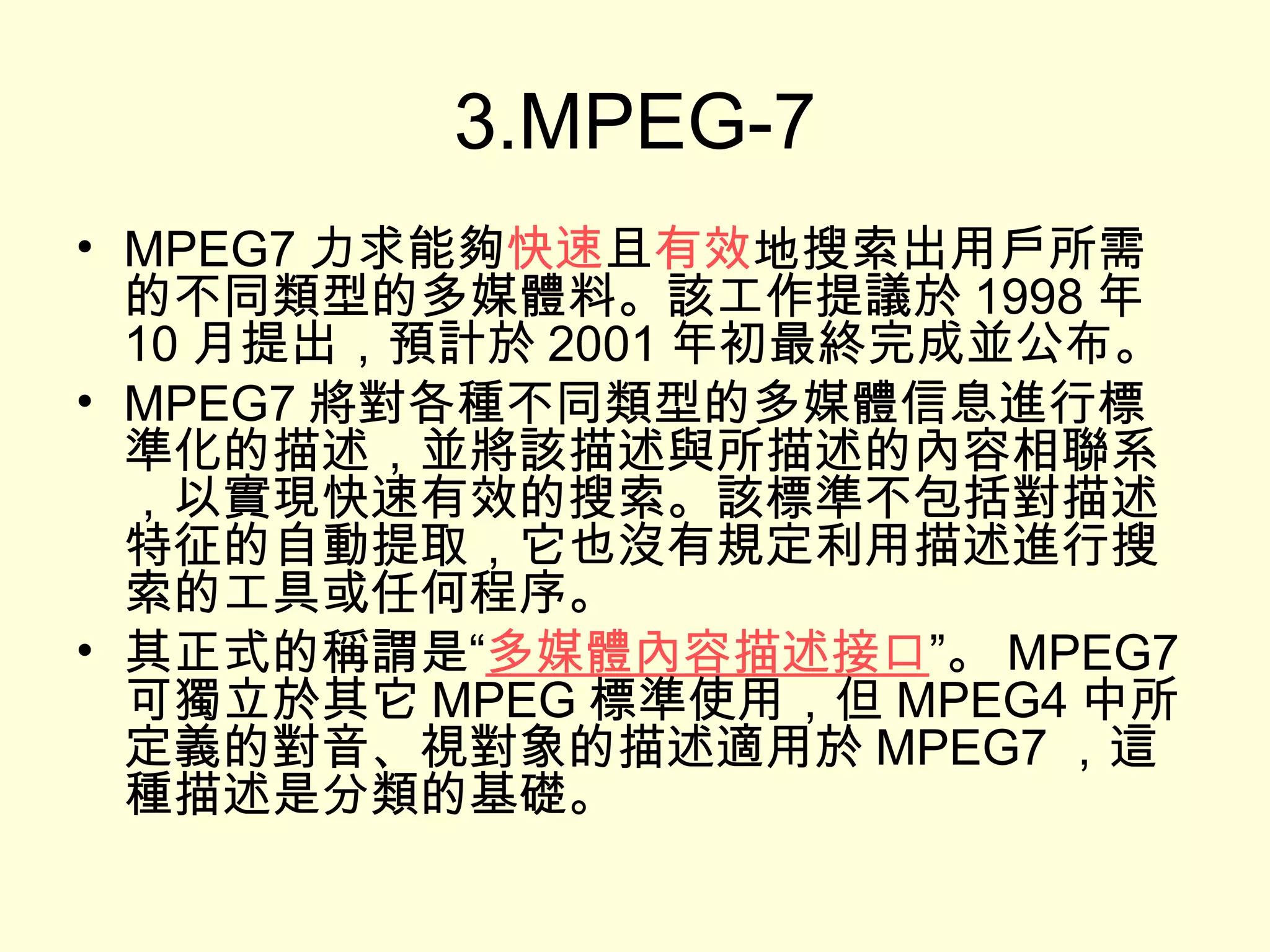3.MPEG-7 MPEG7 力求能夠 快速 且 有效 地搜索出用戶所需的不同類型的多媒體料。該工作提議於 1998 年 10 月提出，預計於 2001 年初最終完成並公布。 MPEG7 將對各種不同類型的多媒體信息進行標準化的描述，並將該描述與所描述的內容相聯系，以實現快速有效的搜索。該標準不包括對描述特征的自動提取，它也沒有規定利用描述進行搜索的工具或任何程序。 其正式的稱謂是“ 多媒體內容描述接口 ”。 MPEG7 可獨立於其它 MPEG 標準使用，但 MPEG4 中所定義的對音、視對象的描述適用於 MPEG7 ，這種描述是分類的基礎。 