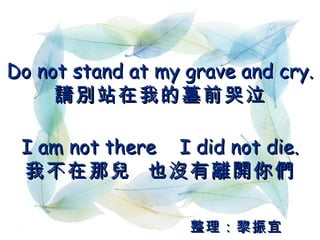 Do not stand at my grave and cry. 請別站在我的墓前哭泣 I am not there  I did not die. 我不在那兒  也沒有離開你們 整理：黎振宜 