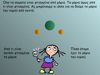 Όλα τα σώματα είναι φτιαγμένα από μόρια. Τα μόρια όμως από τι είναι φτιαγμένα; Ας μικρύνουμε κι άλλο για να δούμε το μόριο του νερού από κοντά. Από τι είναι λοιπόν φτιαγμένα τα μόρια; Πόσα άτομα έχει το μόριο του νερού; Άτομο Υδρογόνου Άτομο Υδρογόνου Άτομο Οξυγόνου 