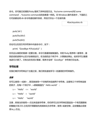 Ѿµ Ruby ṩ˶ʵַ%x/some command/`some
command`x{some command}Чһġ Windows ϵͳУ
д붼Ὣ dir ݸϵͳȻӡһĿ¼б:

                                       4backquotes.rb



  puts(`dir`)

  puts(%x/dir/)

  puts(%x{dir})

Ҳ˫ַǶУ£

  print(Goodbye #{%x{calc}})

ôʱһҪע⡣ֵġ Ruby һֱȴֱ
ĽֹŻСڵǰУᵯʱ
ؽмˡֻеرռŻὫGoodbyeַӡ


ַ
뿪ַ֮ǰǽٵѧϰһЩͨõַ




ʹ<<+ʹһոַַ
ӣÿһУs ֵΪHello world

  s = Hello << world

  s = Hello + world

  s = Hello world

ע⣬ʹʹ<<ַȻַ׷һзΧ
(0  255 ֮)ҪȽתΪַʹ+߿ոЩʹ
 to_s 
 