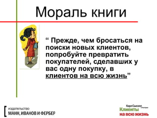 “  Прежде, чем бросаться на поиски новых клиентов, попробуйте превратить покупателей, сделавших у вас одну покупку, в  клиентов на всю жизнь ” Мораль книги 