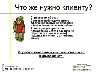 Спросите их об этом! Сделайте небольшую анкету, сфокусированную на наиболее важных аспектах вашей работы В подходящее время и в подходящем месте подходящим образом (т.е. ненавязчиво) предложите клиенту заполнить анкету Что же нужно клиенту? Спросите клиентов о том, чего они хотят, и дайте им это! 
