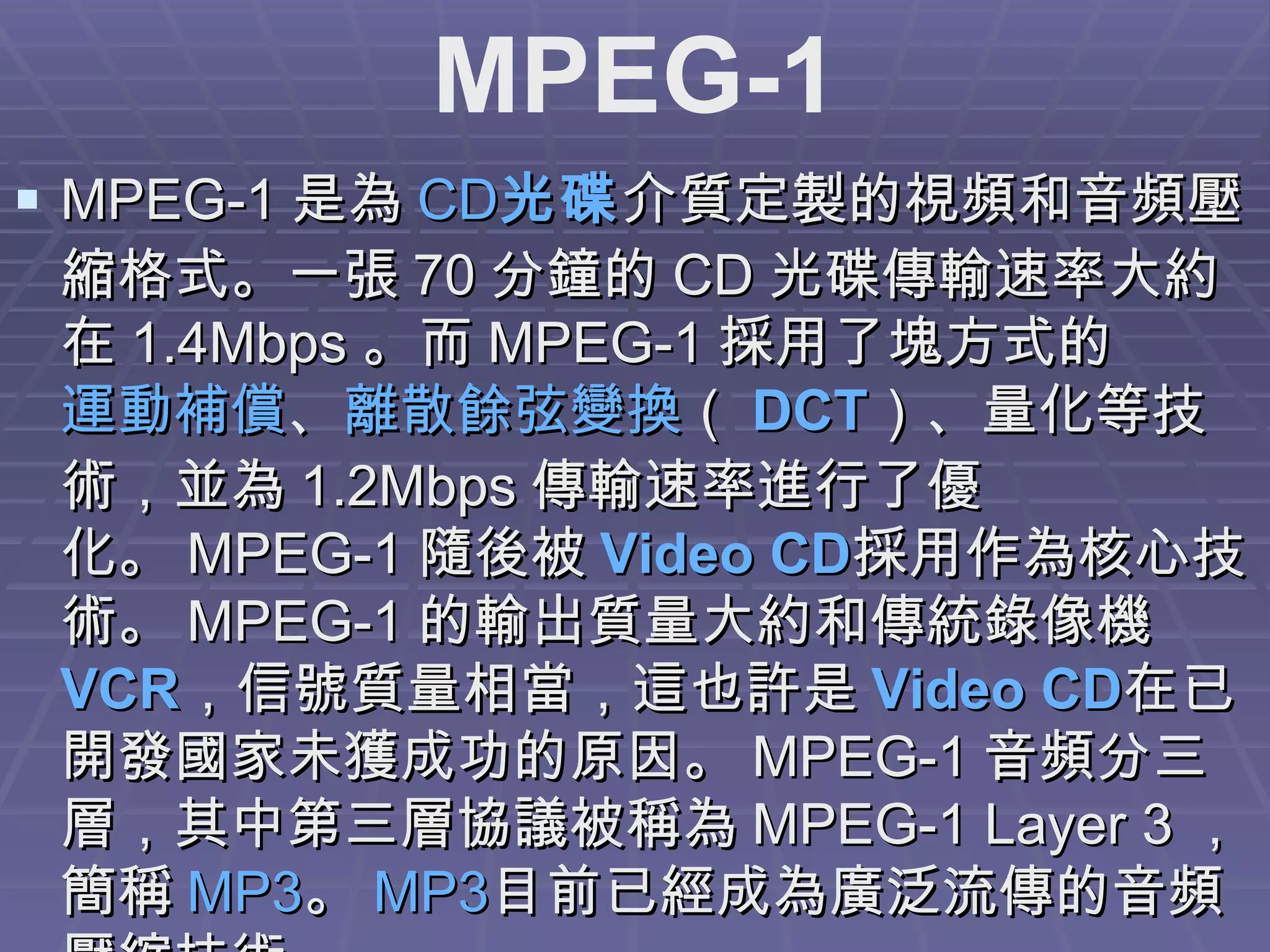 MPEG-1 是為 CD 光碟 介質定製的視頻和音頻壓縮格式。一張 70 分鐘的 CD 光碟傳輸速率大約在 1.4Mbps 。而 MPEG-1 採用了塊方式的 運動補償 、 離散餘弦變換 （ DCT ）、量化等技術，並為 1.2Mbps 傳輸速率進行了優化。 MPEG-1 隨後被 Video CD 採用作為核心技術。 MPEG-1 的輸出質量大約和傳統錄像機 VCR ，信號質量相當，這也許是 Video CD 在已開發國家未獲成功的原因。 MPEG-1 音頻分三層，其中第三層協議被稱為 MPEG-1 Layer 3 ，簡稱 MP3 。 MP3 目前已經成為廣泛流傳的音頻壓縮技術。  MPEG-1 