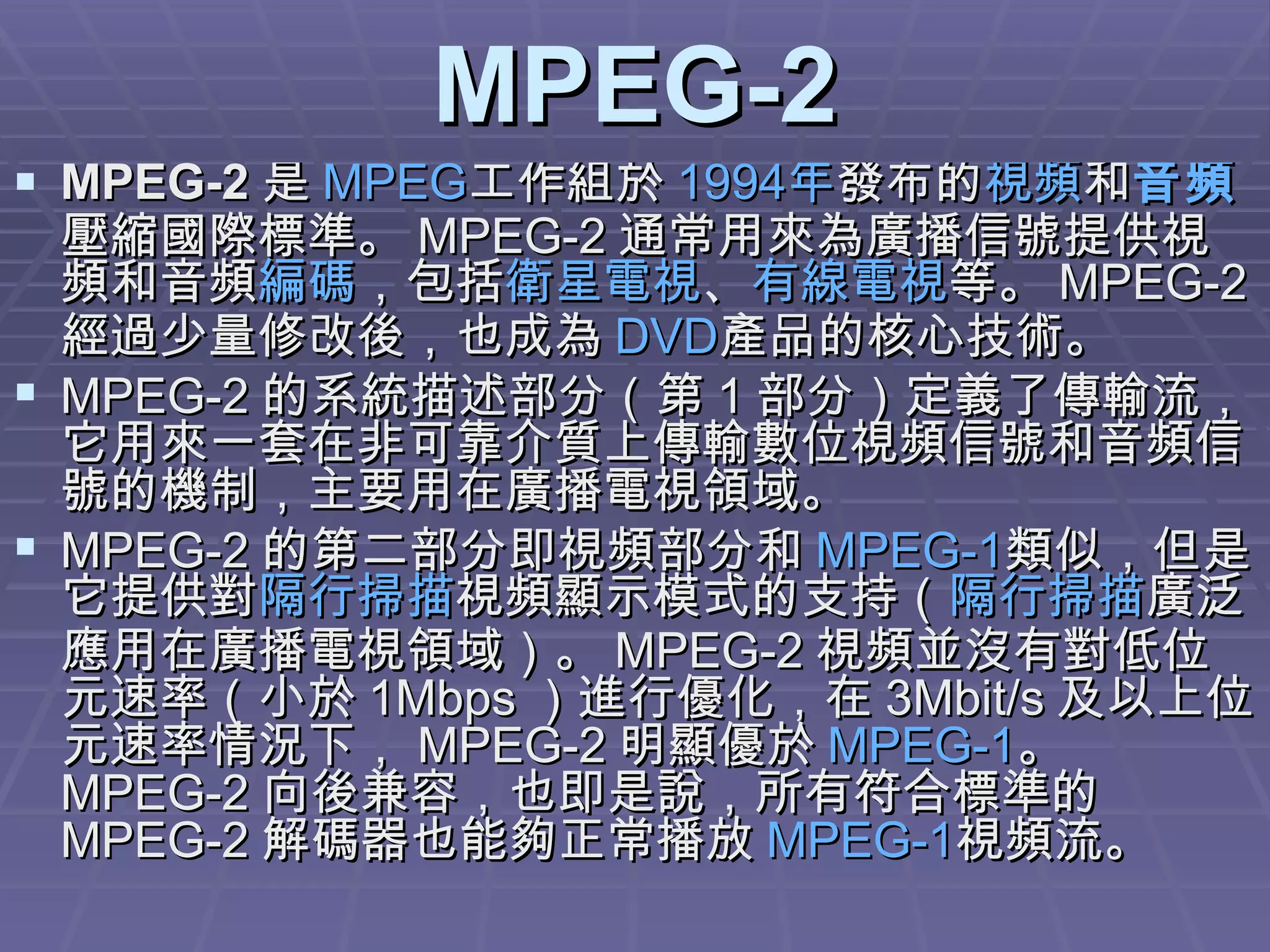 MPEG-2 MPEG-2 是 MPEG 工作組於 1994 年 發布的 視頻 和 音頻 壓縮國際標準。 MPEG-2 通常用來為廣播信號提供視頻和音頻 編碼 ，包括 衛星電視 、 有線電視 等。 MPEG-2 經過少量修改後，也成為 DVD 產品的核心技術。 MPEG-2 的系統描述部分（第 1 部分）定義了傳輸流，它用來一套在非可靠介質上傳輸數位視頻信號和音頻信號的機制，主要用在廣播電視領域。 MPEG-2 的第二部分即視頻部分和 MPEG-1 類似，但是它提供對 隔行掃描 視頻顯示模式的支持（ 隔行掃描 廣泛應用在廣播電視領域）。 MPEG-2 視頻並沒有對低位元速率（小於 1Mbps ）進行優化，在 3Mbit/s 及以上位元速率情況下， MPEG-2 明顯優於 MPEG-1 。 MPEG-2 向後兼容，也即是說，所有符合標準的 MPEG-2 解碼器也能夠正常播放 MPEG-1 視頻流。 