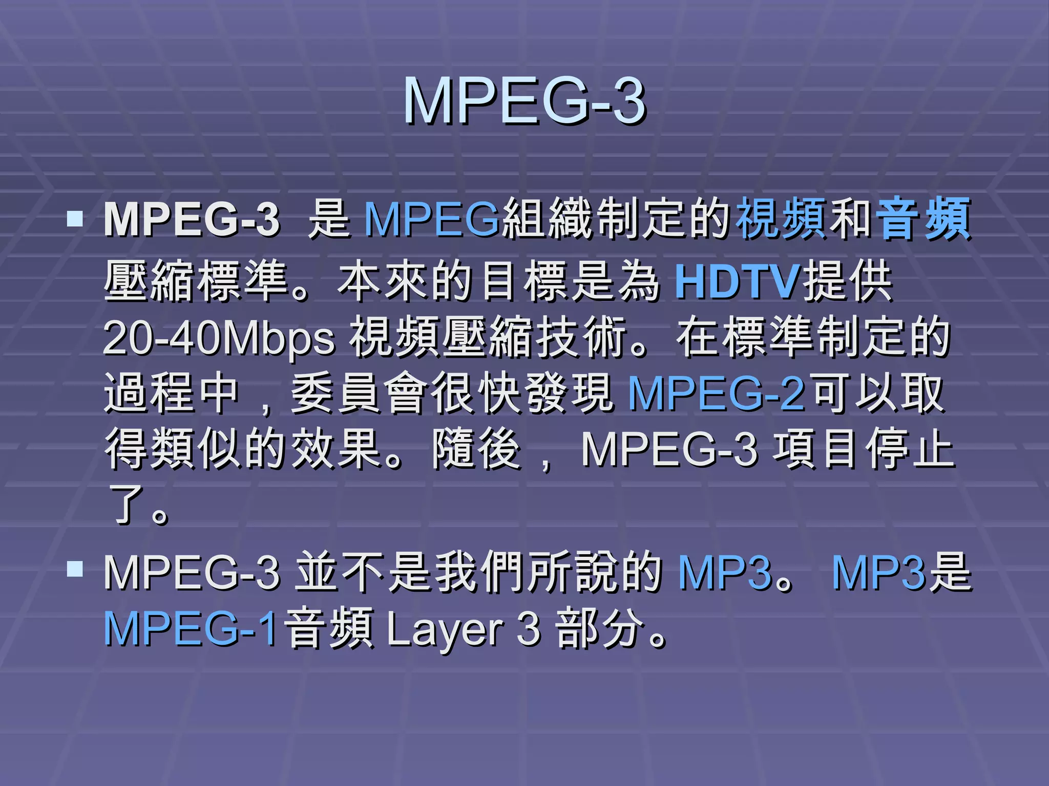 MPEG-3 MPEG-3   是 MPEG 組織制定的 視頻 和 音頻 壓縮標準。本來的目標是為 HDTV 提供 20-40Mbps 視頻壓縮技術。在標準制定的過程中，委員會很快發現 MPEG-2 可以取得類似的效果。隨後， MPEG-3 項目停止了。 MPEG-3 並不是我們所說的 MP3 。 MP3 是 MPEG-1 音頻 Layer 3 部分。  