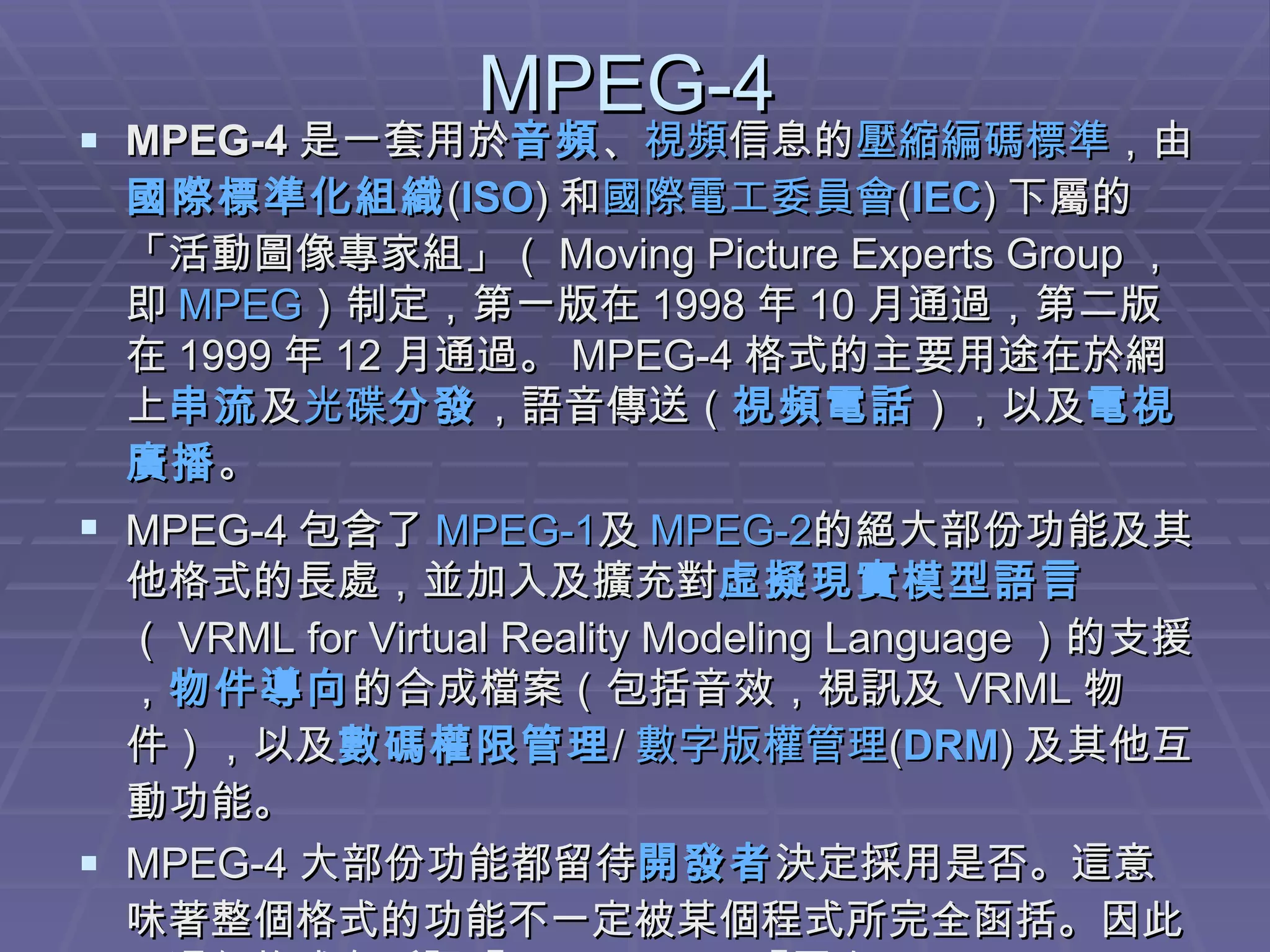 MPEG-4 MPEG-4 是一套用於 音頻 、 視頻 信息的 壓縮編碼 標準 ，由 國際標準化組織 ( ISO ) 和 國際電工委員會 ( IEC ) 下屬的「活動圖像專家組」（ Moving Picture Experts Group ，即 MPEG ）制定，第一版在 1998 年 10 月通過，第二版在 1999 年 12 月通過。 MPEG-4 格式的主要用途在於網上 串流 及 光碟 分發 ，語音傳送（ 視頻電話 ），以及 電視 廣播 。 MPEG-4 包含了 MPEG-1 及 MPEG-2 的絕大部份功能及其他格式的長處，並加入及擴充對 虛擬現實模型語言 （ VRML for Virtual Reality Modeling Language ）的支援， 物件導向 的合成檔案（包括音效，視訊及 VRML 物件），以及 數碼權限管理 / 數字版權管理 ( DRM ) 及其他互動功能。 MPEG-4 大部份功能都留待 開發者 決定採用是否。這意味著整個格式的功能不一定被某個程式所完全函括。因此，這個格式有所謂『 profiles 』及『層次（ levels ）』，定義了 MPEG-4 用於某些特定應用的某些功能的集合。 