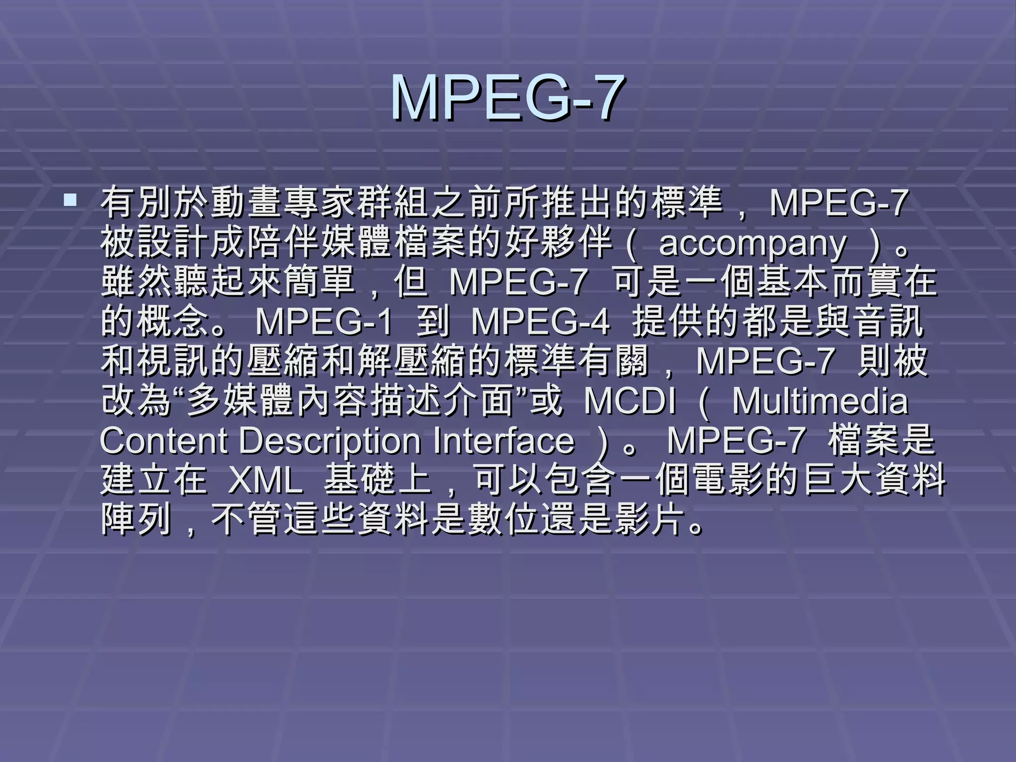 MPEG-7 有別於動畫專家群組之前所推出的標準， MPEG-7  被設計成陪伴媒體檔案的好夥伴（ accompany ）。雖然聽起來簡單，但  MPEG-7  可是一個基本而實在的概念。 MPEG-1  到  MPEG-4  提供的都是與音訊和視訊的壓縮和解壓縮的標準有關， MPEG-7  則被改為“多媒體內容描述介面”或  MCDI （ Multimedia Content Description Interface ）。 MPEG-7  檔案是建立在  XML  基礎上，可以包含一個電影的巨大資料陣列，不管這些資料是數位還是影片。 