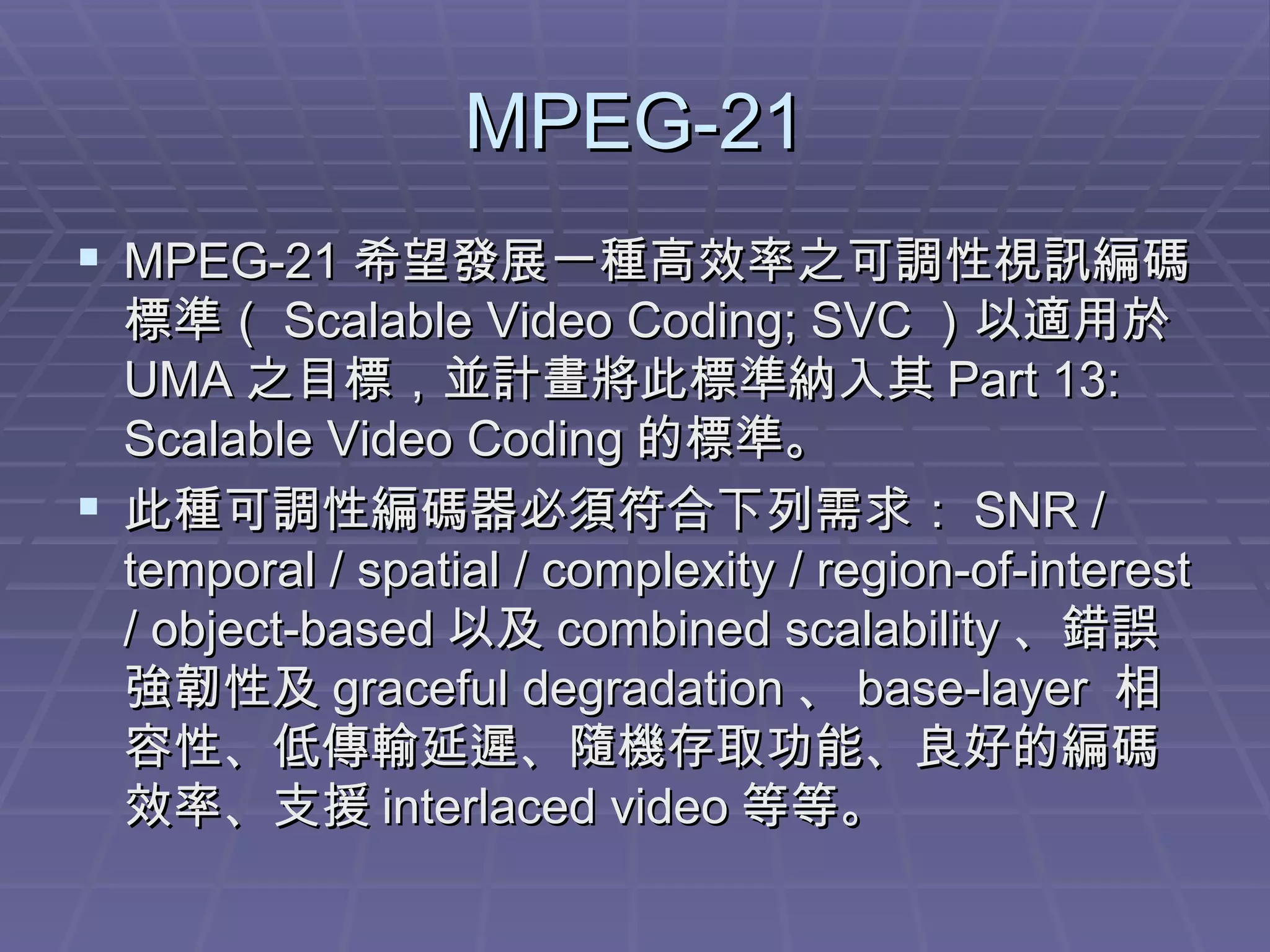 MPEG-21 MPEG-21 希望發展一種高效率之可調性視訊編碼標準（ Scalable Video Coding; SVC ）以適用於 UMA 之目標，並計畫將此標準納入其 Part 13: Scalable Video Coding 的標準。 此種可調性編碼器必須符合下列需求： SNR / temporal / spatial / complexity / region-of-interest / object-based 以及 combined scalability 、錯誤強韌性及 graceful degradation 、 base-layer  相容性、低傳輸延遲、隨機存取功能、良好的編碼效率、支援 interlaced video 等等。 
