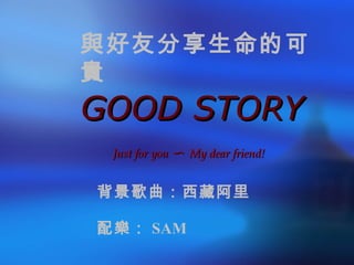 GOOD STORY Just for you 〜  My dear friend! 與好友分享生命的可貴 背景歌曲：西藏阿里 配樂： SAM 