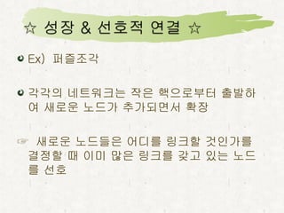 Ex)  퍼즐조각 각각의 네트워크는 작은 핵으로부터 출발하여 새로운 노드가 추가되면서 확장 ☞  새로운 노드들은 어디를 링크할 것인가를 결정할 때 이미 많은 링크를 갖고 있는 노드를 선호 