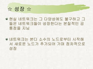 현실 네트워크는 그 다양성에도 불구하고 그들은 네트워크들이 성장한다는 본질적인 공통점을 지님 네트워크는 본디 소수의 노드로부터 시작해서 새로운 노드가 추가되어 가며 점차적으로 성장 