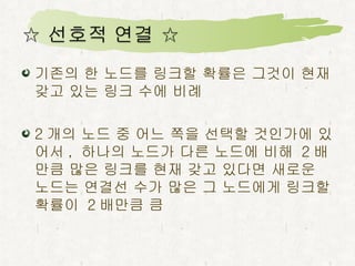 기존의 한 노드를 링크할 확률은 그것이 현재 갖고 있는 링크 수에 비례 2 개의 노드 중 어느 쪽을 선택할 것인가에 있어서 ,  하나의 노드가 다른 노드에 비해  2 배 만큼 많은 링크를 현재 갖고 있다면 새로운 노드는 연결선 수가 많은 그 노드에게 링크할 확률이  2 배만큼 큼 