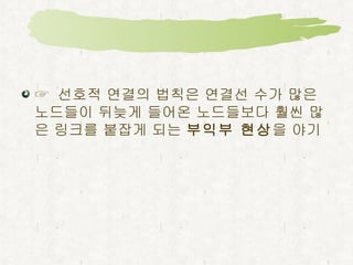 허브가 존재하기 위해 선호적 연결의 법칙이 필요 ☞  새로운 노드들이 연결선 수가 많은 노드들을 보다 선호하기 때문에 ,  일찍 들어와서 이미 많은 링크를 모은 노드들은 진입순서가 늦고 아직 연결선 수가 적은 노드들보다 선택될 가능성이 크고 더 빨리 성장  ,  빈약한 노드는 빈약한 상태를 유지할 가능성이 높다는 것 