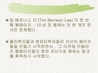 팀 베르너스 리 (Tim Berners-Lee) 의 첫 번째 웹페이지  : 10 년 전 웹에는 단 한 개의 문서만 존재했다 . 물리학자들과 컴퓨터학자들이 자신의 페이지들을 만들기 시작하면서 ,  그 이전에 만들어진 웹페이지들이 점차 자신으로 향하는 링크를 획득하기 시작했다 .  