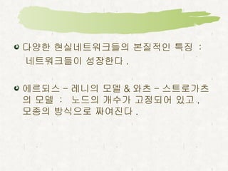 다양한 현실네트워크들의 본질적인 특징  : 네트워크들이 성장한다 . 에르되스 - 레니의 모델 & 와츠 - 스트로가츠의 모델  :  노드의 개수가 고정되어 있고 ,  모종의 방식으로 짜여진다 .  