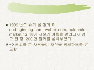 1999 년도 슈퍼 볼 경기 때  ourbeginning.com, webex.com, epidemic marketing  등이 자신의 이름을 알리고자 광고 편 당  200 만 달러를 쏟아부었다 . -> 광고를 본 사람들이 자신을 링크하도록 유도함 