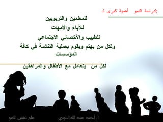 لدراسة النمو  أهمية كبرى لـ  : للمعلمين والتربويين للآباء والأمهات  للطبيب والأخصائي الاجتماعي  ولكل من يهتم ويقوم بعملية التنشئة في كافة المؤسسات لكل من  يتعامل مع الأطفال والمراهقين   