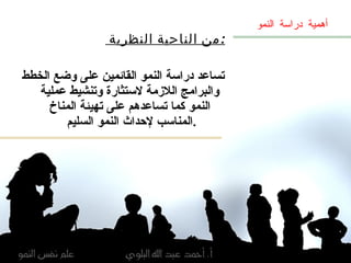 من الناحية النظرية  : تساعد دراسة النمو القائمين على وضع الخطط والبرامج اللازمة لاستثارة وتنشيط عملية النمو كما تساعدهم على تهيئة المناخ المناسب لإحداث النمو السليم  . أهمية دراسة النمو 