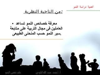 من الناحية النظرية  : معرفة خصائص النمو تساعد العاملين فى مجال التربية على متابعة سير النمو حسب المنحنى الطبيعى  . أهمية دراسة النمو 