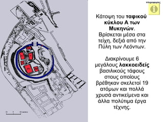 Κάτοψη του  ταφικού  κύκλου Α των Μυκηνών . Βρίσκεται μέσα στα τείχη, δεξιά από την Πύλη των Λεόντων. Διακρίνουμε 6 μεγάλους  λακκοειδείς  βασιλικούς τάφους στους οποίους βρέθηκαν σκελετοί 19 ατόμων και πολλά χρυσά αντικείμενα και άλλα πολύτιμα έργα τέχνης. πληροφορίες 