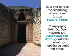 Έξω από τα τείχη της ακρόπολης σώζονται και τέσσερις  θολωτοί τάφοι . Ο περίφημος θολωτός τάφος γνωστός ως  «Θησαυρός του  Ατρέως »   αποτελεί το  τελειότερο παράδειγμα αυτού του τύπου . 