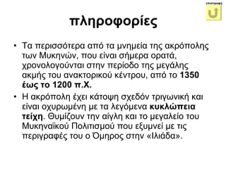 Τα περισσότερα από τα μνημεία   της ακρόπολης των Μυκηνών, που είναι σήμερα ορατά, χρονολογούνται στην περίοδο της μεγάλης ακμής του ανακτορικού κέντρου, από το  1350 έως το 1200 π.Χ.  Η ακρόπολη έχει κάτοψη σχεδόν τριγωνική και είναι οχυρωμένη με τα λεγόμενα  κυκλώπεια τείχη . Θυμίζουν την αίγλη και το μεγαλείο του Μυκηναϊκού Πολιτισμού που εξυμνεί με τις περιγραφές του ο Όμηρος στην «Ιλιάδα».  πληροφορίες επιστροφή 