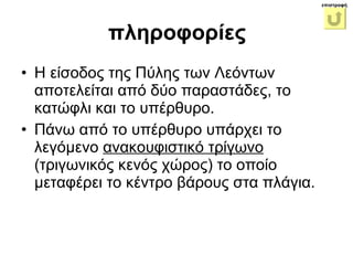 Η είσοδος της Πύλης των Λεόντων αποτελείται από δύο παραστάδες, το κατώφλι και το υπέρθυρο.  Πάνω από το υπέρθυρο υπάρχει το λεγόμενο  ανακουφιστικό τρίγωνο  (τριγωνικός κενός χώρος) το οποίο μεταφέρει το κέντρο βάρους στα πλάγια.  πληροφορίες επιστροφή 