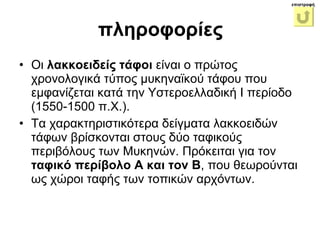 Οι  λακκοειδείς τάφοι  είναι ο πρώτος χρονολογικά τύπος μυκηναϊκού τάφου που εμφανίζεται κατά την Υστεροελλαδική Ι περίοδο (1550-1500 π.Χ.).  Τα χαρακτηριστικότερα δείγματα λακκοειδών τάφων βρίσκονται στoυς δύο ταφικούς περιβόλους των Μυκηνών. Πρόκειται για τον  ταφικό περίβολο Α και τον Β , που θεωρούνται ως χώροι ταφής των τοπικών αρχόντων.  πληροφορίες επιστροφή 