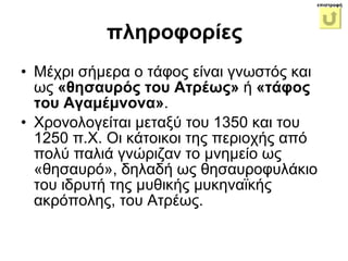 Μέχρι σήμερα ο τάφος είναι γνωστός και ως  «θησαυρός του Ατρέως»  ή  «τάφος του Αγαμέμνονα» .  Χρονολογείται μεταξύ του 1350 και του 1250 π.Χ. Οι κάτοικοι της περιοχής από πολύ παλιά γνώριζαν το μνημείο ως «θησαυρό», δηλαδή ως θησαυροφυλάκιο του ιδρυτή της μυθικής μυκηναϊκής ακρόπολης, του Ατρέως.  πληροφορίες επιστροφή 