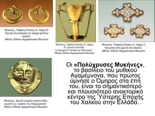 Οι  «Πολύχρυσες Μυκήνες» , το βασίλειο του μυθικού Αγαμέμνονα, που πρώτος ύμνησε ο Όμηρος στα έπη του, είναι το σημαντικότερο και πλουσιότερο ανακτορικό κέντρο της Ύστερης Εποχής του Χαλκού στην Ελλάδα.  Μυκήνες, Ταφικός Κύκλος Α, τάφος IV. Χρυσό κύπελλο,  το λεγόμενο" ποτήρι του Νέστορος" . Αθήνα, Εθνικό Αρχαιολογικό Μουσείο  Μυκήνες, Ταφικός Κύκλος Α, τάφος V. Κουμπιά από χρυσό και κόκαλο.  Αθήνα, Εθνικό Αρχαιολογικό Μουσείο  Μυκήνες, Ταφικός Κύκλος Α, τάφος III. Χρυσά σκουλαρίκια σε σχήμα φύλλου κισσού.  Αθήνα, Εθνικό Αρχαιολογικό Μουσείο  Μυκήνες. Χρυσή νεκρική προσωπίδα, γνωστή ως "μάσκα του Αγαμέμνονα".  Αθήνα, Εθνικό Αρχαιολογικό Μουσείο  