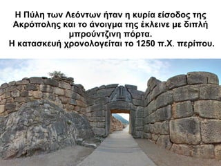 Η Πύλη των Λεόντων ήταν η κυρία είσοδος της Ακρόπολης και το άνοιγμα της έκλεινε με διπλή μπρούντζινη πόρτα.   Η κατασκευή χρονολογείται το 1250 π.Χ .  περίπου. 