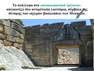 Το ανάγλυφο στο  «ανακουφιστικό τρίγωνο»  απεικονίζει δύο αντιμέτωπα λιοντάρια, σύμβολο της δύναμης των ισχυρών βασιλιάδων των Μυκηνών. 