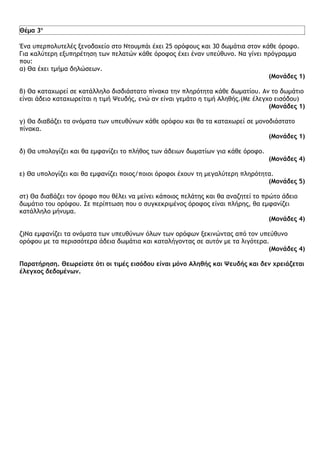Θέμα 3ο

Ένα υπερπολυτελές ξενοδοχείο στο Ντουμπάι έχει 25 ορόφους και 30 δωμάτια στον κάθε όροφο.
Για καλύτερη εξυπηρέτηση των πελατών κάθε όροφος έχει έναν υπεύθυνο. Να γίνει πρόγραμμα
που:
α) Θα έχει τμήμα δηλώσεων.
                                                                                (Μονάδες 1)

β) Θα καταχωρεί σε κατάλληλο δισδιάστατο πίνακα την πληρότητα κάθε δωματίου. Αν το δωμάτιο
είναι άδειο καταχωρείται η τιμή Ψευδής, ενώ αν είναι γεμάτο η τιμή Αληθής.(Με έλεγχο εισόδου)
                                                                                   (Μονάδες 1)

γ) Θα διαβάζει τα ονόματα των υπευθύνων κάθε ορόφου και θα τα καταχωρεί σε μονοδιάστατο
πίνακα.
                                                                               (Μονάδες 1)

δ) Θα υπολογίζει και θα εμφανίζει το πλήθος των άδειων δωματίων για κάθε όροφο.
                                                                                  (Μονάδες 4)

ε) Θα υπολογίζει και θα εμφανίζει ποιος/ποιοι όροφοι έχουν τη μεγαλύτερη πληρότητα.
                                                                                 (Μονάδες 5)

στ) Θα διαβάζει τον όροφο που θέλει να μείνει κάποιος πελάτης και θα αναζητεί το πρώτο άδειο
δωμάτιο του ορόφου. Σε περίπτωση που ο συγκεκριμένος όροφος είναι πλήρης, θα εμφανίζει
κατάλληλο μήνυμα.
                                                                                   (Μονάδες 4)

ζ)Να εμφανίζει τα ονόματα των υπευθύνων όλων των ορόφων ξεκινώντας από τον υπεύθυνο
ορόφου με τα περισσότερα άδεια δωμάτια και καταλήγοντας σε αυτόν με τα λιγότερα.
                                                                                (Μονάδες 4)

Παρατήρηση. Θεωρείστε ότι οι τιμές εισόδου είναι μόνο Αληθής και Ψευδής και δεν χρειάζεται
έλεγχος δεδομένων.
 