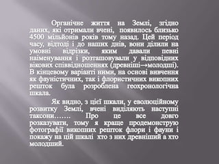 Органічне життя на Землі, згідно даних, які отримали вчені,  появилось близько 4500 мільйонів років тому назад. Цей період часу, відтоді і до наших днів, вони ділили на умовні відрізки, яким давали певні наіменування і розташовували у відповідних вікових співвідношеннях (древніші->молодші). В кінцевому варіанті ними, на основі вивчення як фауністичних, так і флористичних викопних решток була розроблена геохронологічна шкала.  	Як видно, з цієї шкали, у еволюційному розвитку Землі, вчені виділяють наступні таксони……. Про це все довго розказувати, тому я краще продемонструю фотографії викопних решток флори і фауни і покажу на цій шкалі  хто з них древніший а хто  молодший. 