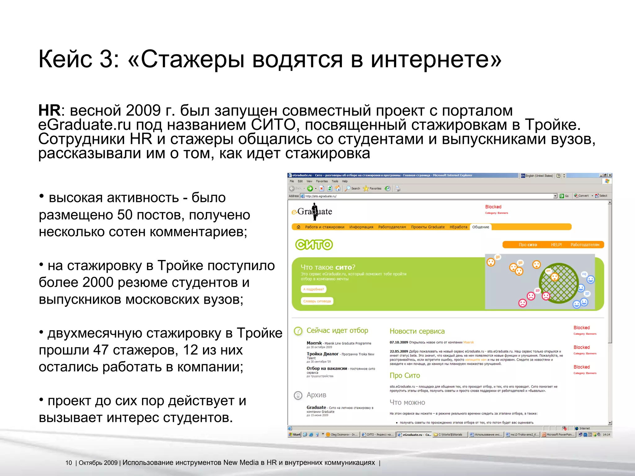 Кейс 3: «Стажеры водятся в интернете» HR : весной 2009 г. был запущен совместный проект с порталом eGraduate.ru под названием СИТО, посвященный стажировкам в Тройке. Сотрудники  HR  и стажеры общались со студентами и выпускниками вузов, рассказывали им о том, как идет стажировка высокая активность - было размещено 50 постов, получено несколько сотен комментариев; на стажировку в Тройке поступило более 2000 резюме студентов и выпускников московских вузов; двухмесячную стажировку в Тройке прошли 47 стажеров, 12 из них остались работать в компании; проект до сих пор действует и вызывает интерес студентов. 