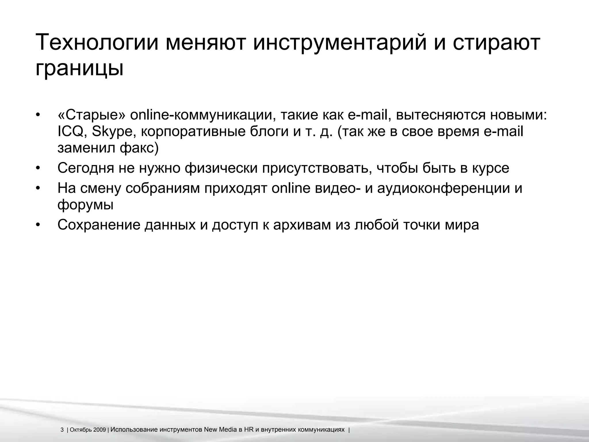 Технологии меняют инструментарий и стирают границы «Старые»  online- коммуникации, такие как  e-mail , вытесняются новыми:  ICQ, Skype,  корпоративные блоги и т. д. (так же в свое время  e-mail  заменил факс) Сегодня не нужно физически присутствовать, чтобы быть в курсе На смену собраниям приходят  online  видео- и аудиоконференции и форумы Сохранение данных и доступ к архивам из любой точки мира 