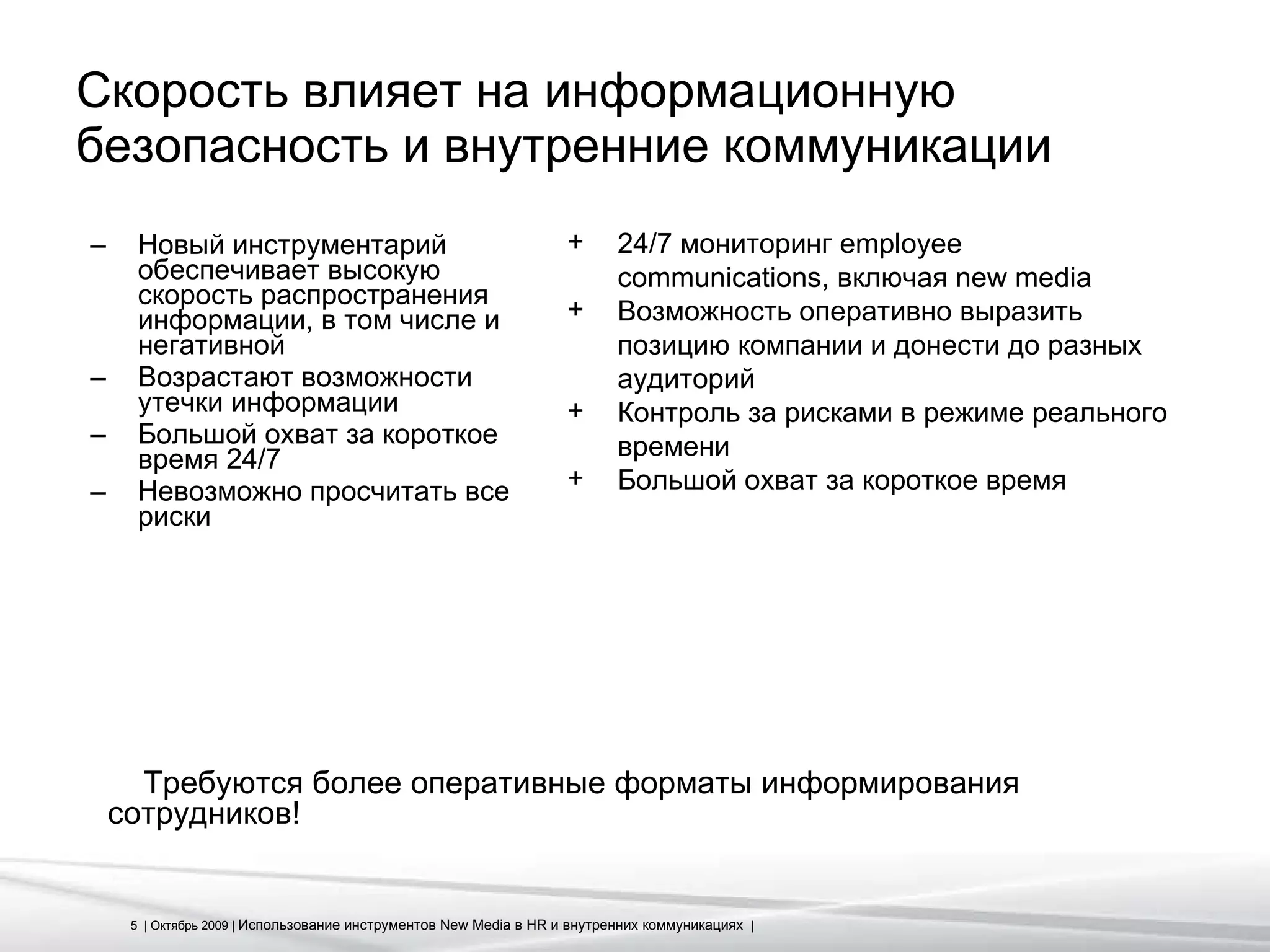 Скорость влияет на информационную безопасность и внутренние коммуникации Новый инструментарий обеспечивает высокую скорость распространения информации, в том числе и негативной Возрастают возможности утечки информации Большой охват за короткое время 24 /7 Невозможно просчитать все риски 24 /7  мониторинг  employee communications,  включая  new media Возможность оперативно выразить позицию компании и донести до разных аудиторий Контроль за рисками в режиме реального времени  Большой охват за короткое время Требуются более оперативные форматы информирования сотрудников! 