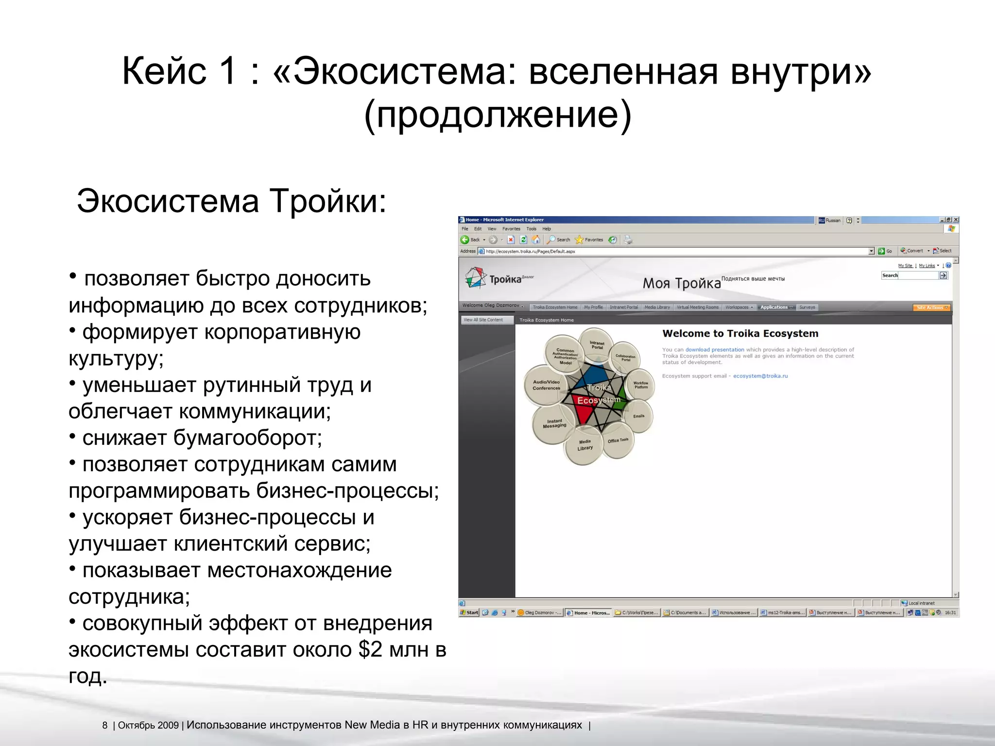 Кейс 1 : «Экосистема: вселенная внутри» (продолжение) Экосистема Тройки: позволяет быстро доносить информацию до всех сотрудников; формирует корпоративную культуру; уменьшает рутинный труд и облегчает коммуникации; снижает бумагооборот; позволяет сотрудникам самим программировать бизнес-процессы; ускоряет бизнес-процессы и улучшает клиентский сервис; показывает местонахождение сотрудника; совокупный эффект от внедрения экосистемы составит около $2 млн в год. 