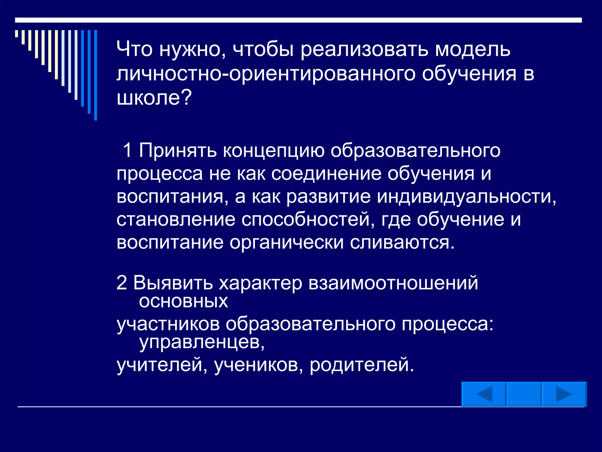 Что нужно, чтобы реализовать модель личностно-ориентированного обучения в школе? 1 Принять концепцию образовательного процесса не как соединение обучения и воспитания, а как развитие индивидуальности, становление способностей, где обучение и воспитание органически сливаются. 2 Выявить характер взаимоотношений основных участников образовательного процесса: управленцев, учителей, учеников, родителей. 