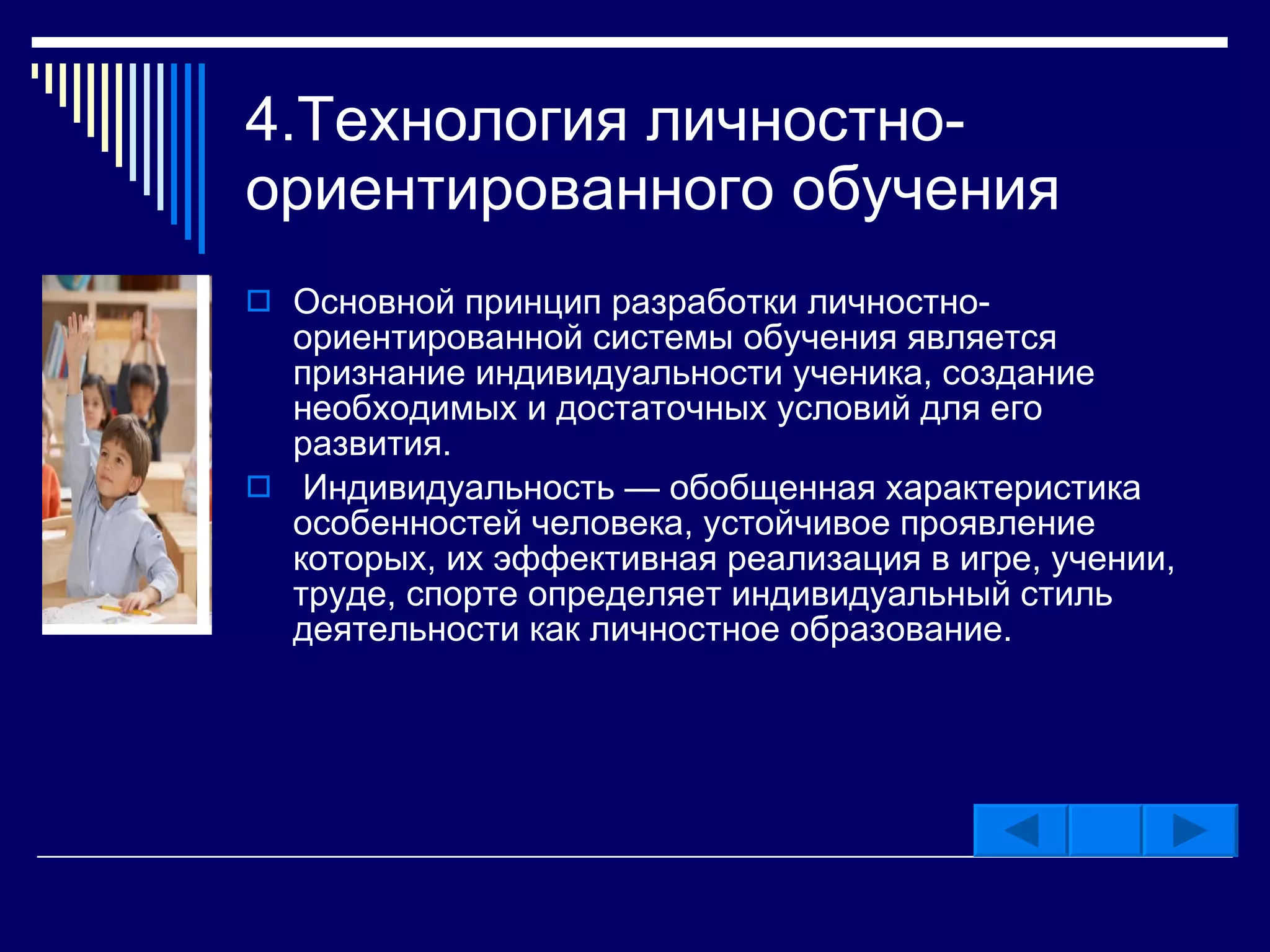 4.Технология личностно-ориентированного обучения  Основной принцип разработки личностно-ориентированной системы обучения является признание индивидуальности ученика, создание необходимых и достаточных условий для его развития. Индивидуальность — обобщенная характеристика особенностей человека, устойчивое проявление которых, их эффективная реализация в игре, учении, труде, спорте определяет индивидуальный стиль деятельности как личностное образование.  