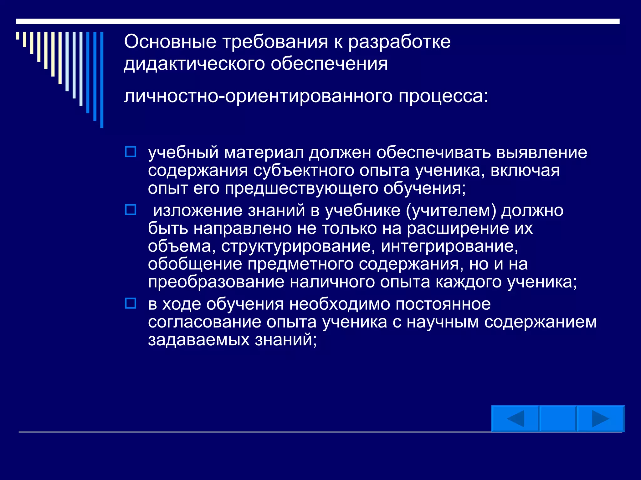 Основные требования к разработке дидактического обеспечения  личностно-ориентированного процесса:   учебный материал должен обеспечивать выявление содержания субъектного опыта ученика, включая опыт его предшествующего обучения; изложение знаний в учебнике (учителем) должно быть направлено не только на расширение их объема, структурирование, интегрирование, обобщение предметного содержания, но и на преобразование наличного опыта каждого ученика;  в ходе обучения необходимо постоянное согласование опыта ученика с научным содержанием задаваемых знаний;  