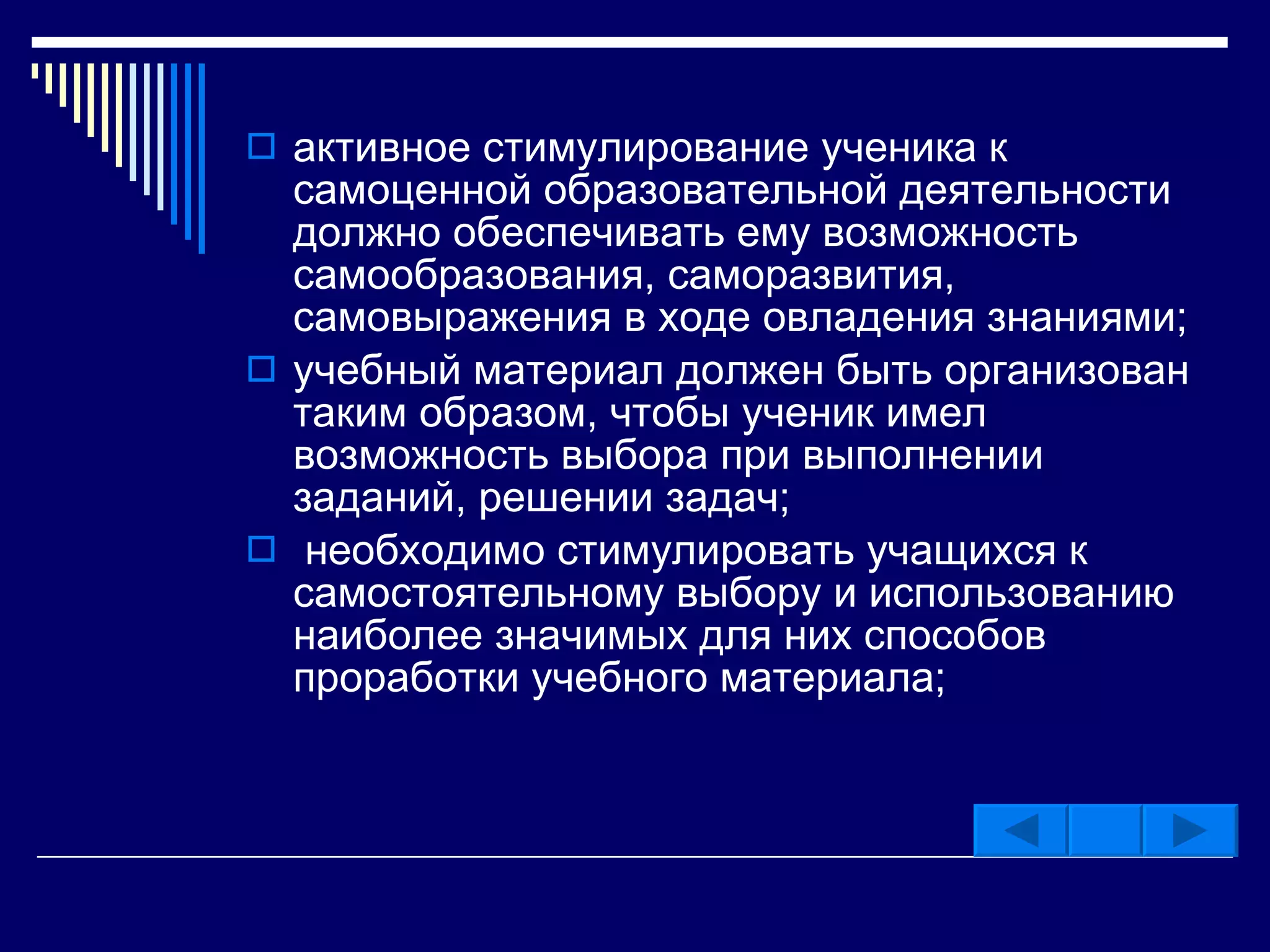 активное стимулирование ученика к самоценной образовательной деятельности должно обеспечивать ему возможность самообразования, саморазвития, самовыражения в ходе овладения знаниями;  учебный материал должен быть организован таким образом, чтобы ученик имел возможность выбора при выполнении заданий, решении задач; необходимо стимулировать учащихся к самостоятельному выбору и использованию наиболее значимых для них способов проработки учебного материала;  