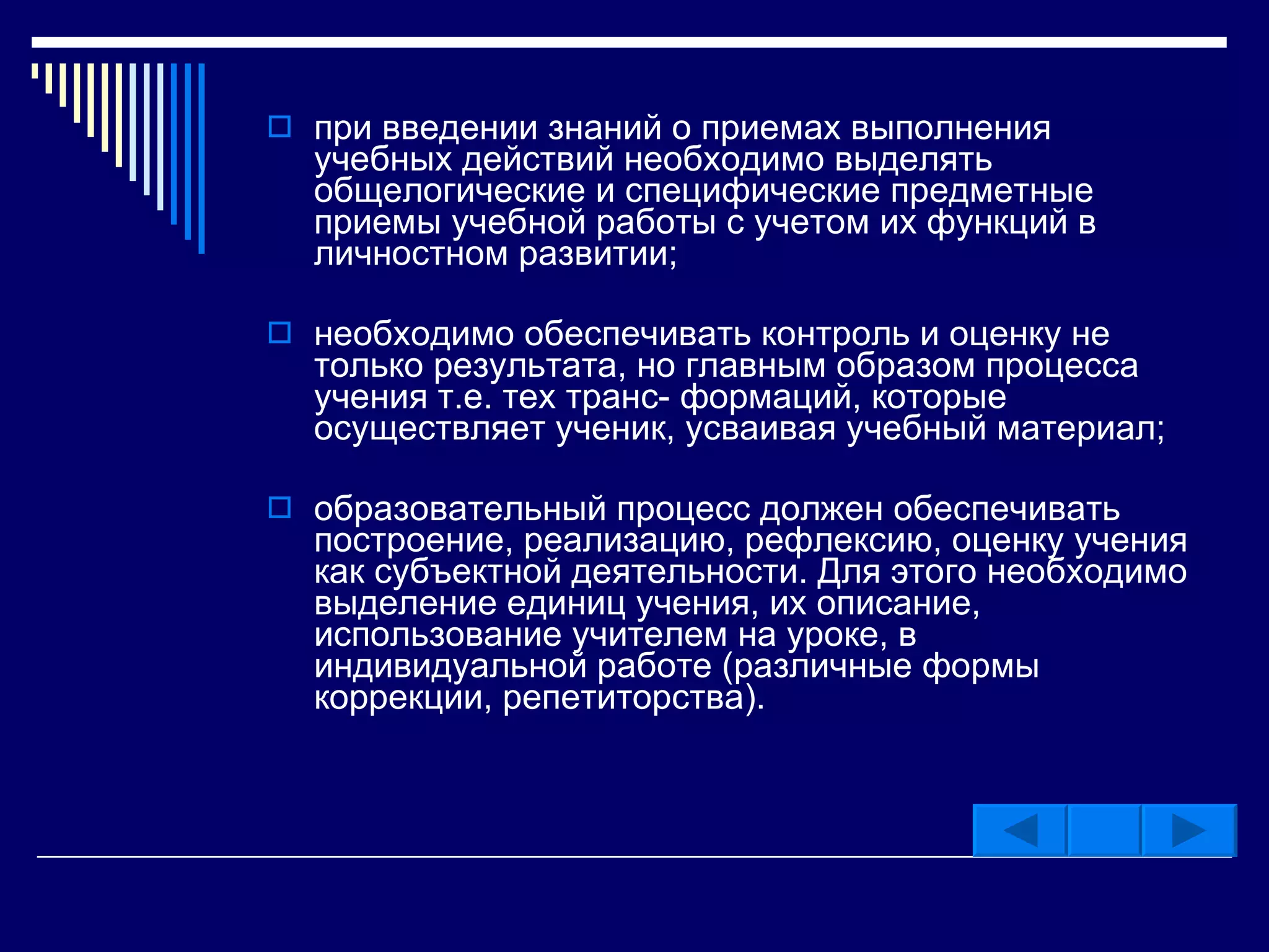 при введении знаний о приемах выполнения учебных действий необходимо выделять общелогические и специфические предметные приемы учебной работы с учетом их функций в личностном развитии; необходимо обеспечивать контроль и оценку не только результата, но главным образом процесса учения т.е. тех транс- формаций, которые осуществляет ученик, усваивая учебный материал; образовательный процесс должен обеспечивать построение, реализацию, рефлексию, оценку учения как субъектной деятельности. Для этого необходимо выделение единиц учения, их описание, использование учителем на уроке, в индивидуальной работе (различные формы коррекции, репетиторства).  